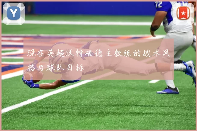 现在英超沃特福德主教练的战术风格与球队目标