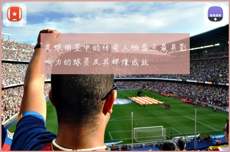 足球明星中的传奇人物盘点最具影响力的球员及其辉煌成就