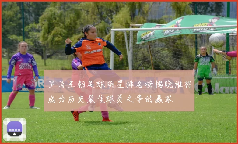 罗马王朝足球明星排名榜揭晓谁将成为历史最佳球员之争的赢家
