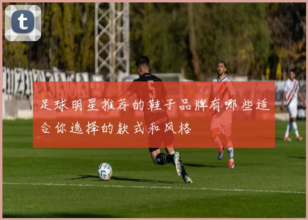 足球明星推荐的鞋子品牌有哪些适合你选择的款式和风格