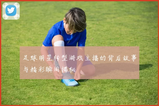 足球明星转型游戏主播的背后故事与精彩瞬间揭秘