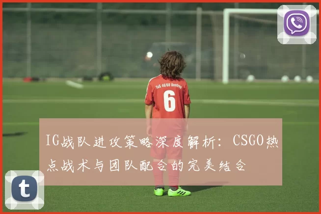 IG战队进攻策略深度解析：CSGO热点战术与团队配合的完美结合