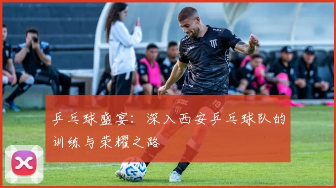 乒乓球盛宴：深入西安乒乓球队的训练与荣耀之路