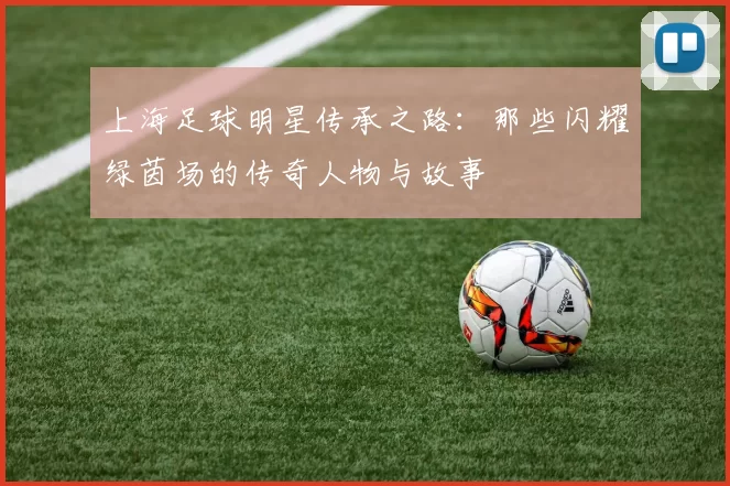 上海足球明星传承之路：那些闪耀绿茵场的传奇人物与故事