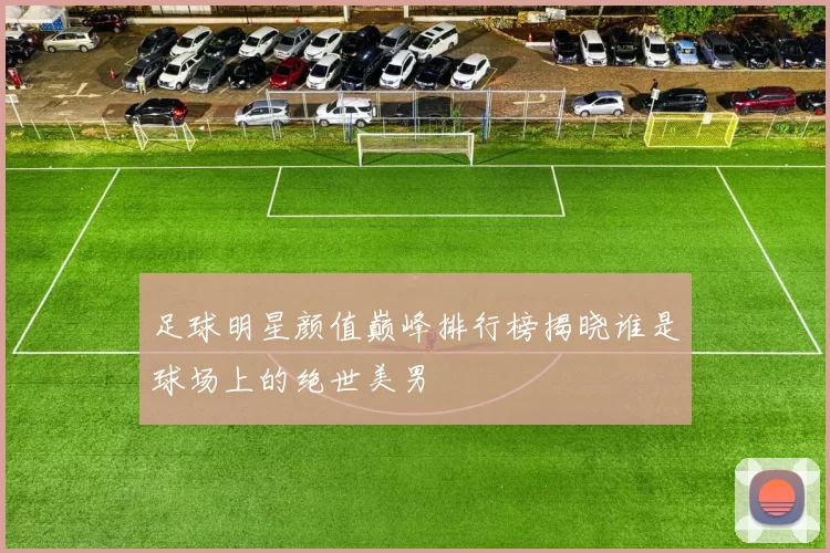 足球明星颜值巅峰排行榜揭晓谁是球场上的绝世美男