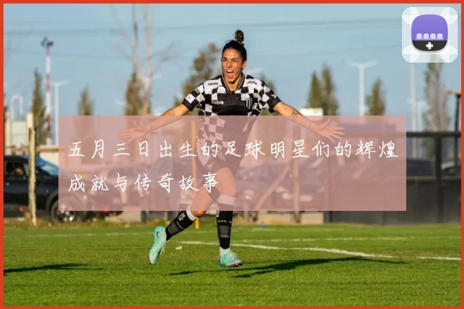五月三日出生的足球明星们的辉煌成就与传奇故事