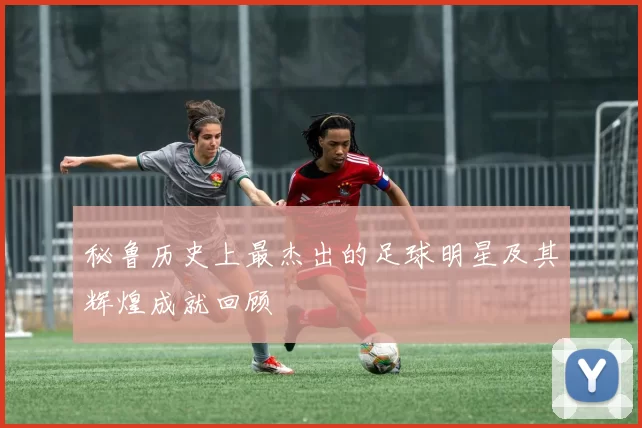 秘鲁历史上最杰出的足球明星及其辉煌成就回顾