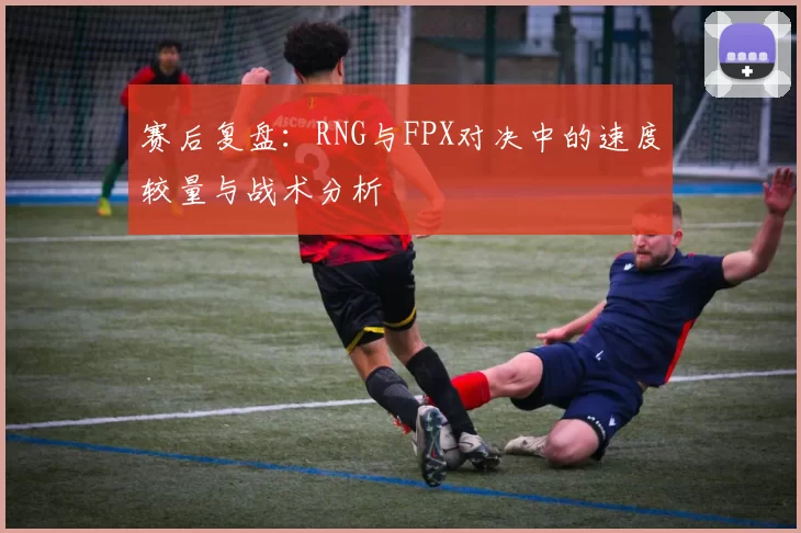 赛后复盘：RNG与FPX对决中的速度较量与战术分析