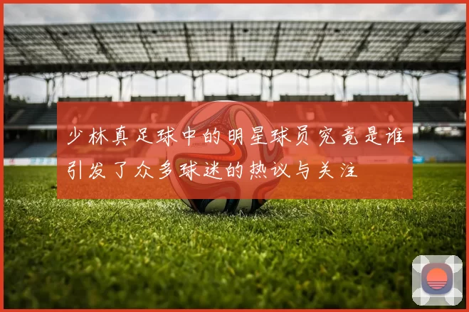 少林真足球中的明星球员究竟是谁引发了众多球迷的热议与关注