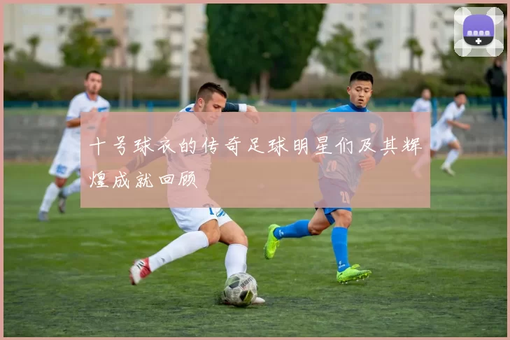 十号球衣的传奇足球明星们及其辉煌成就回顾