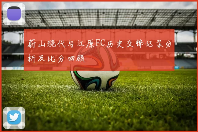 蔚山现代与江原FC历史交锋记录分析及比分回顾