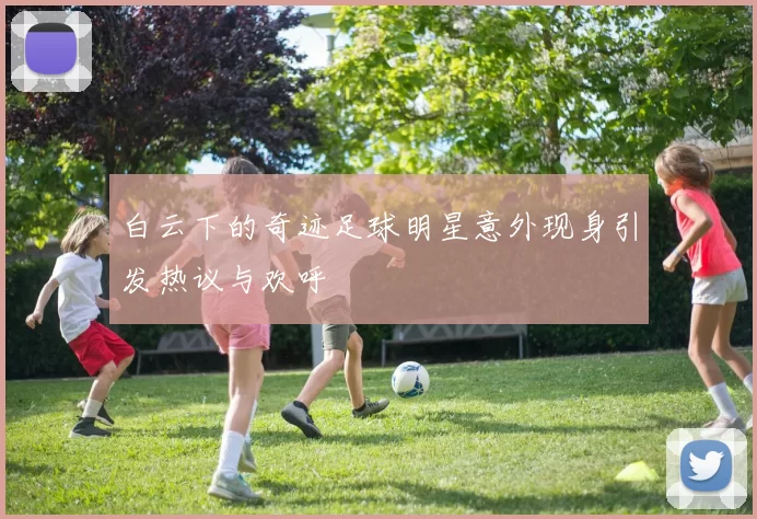 白云下的奇迹足球明星意外现身引发热议与欢呼
