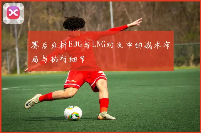 赛后分析EDG与LNG对决中的战术布局与执行细节
