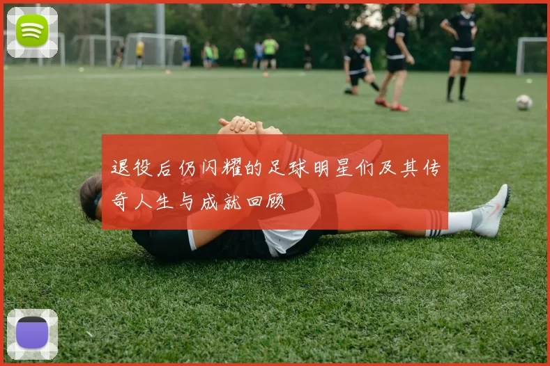 退役后仍闪耀的足球明星们及其传奇人生与成就回顾