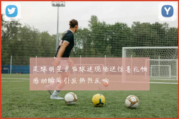 足球明星亲临球迷现场送惊喜礼物感动瞬间引发热烈反响