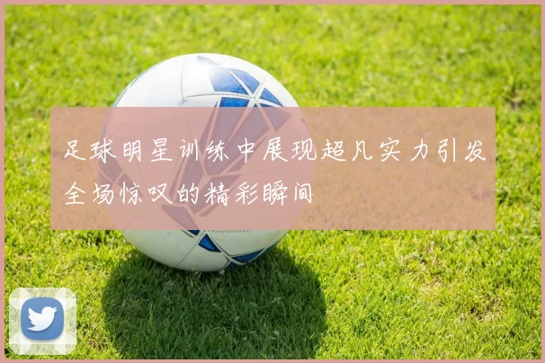 足球明星训练中展现超凡实力引发全场惊叹的精彩瞬间