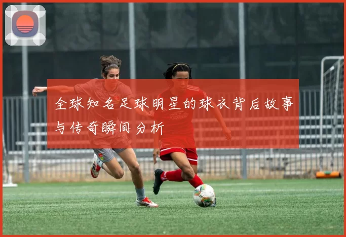 全球知名足球明星的球衣背后故事与传奇瞬间分析
