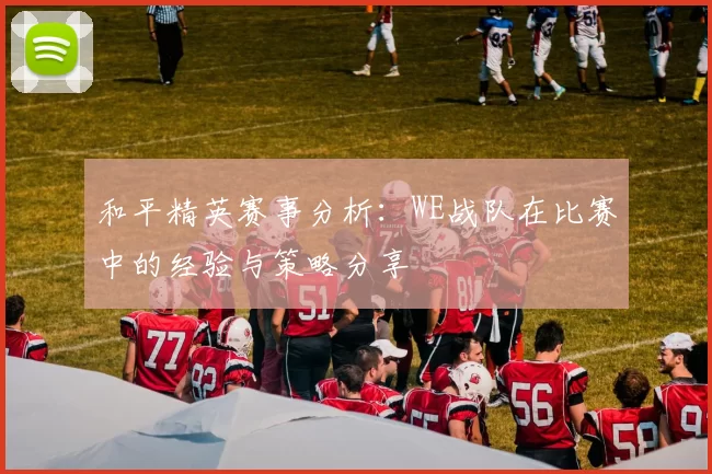 和平精英赛事分析：WE战队在比赛中的经验与策略分享