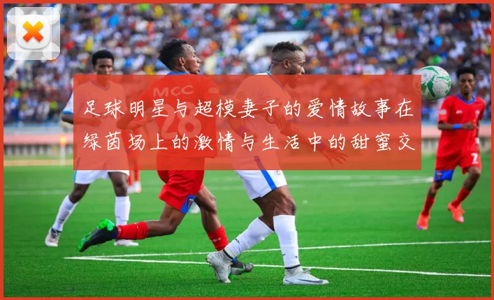 足球明星与超模妻子的爱情故事在绿茵场上的激情与生活中的甜蜜交织