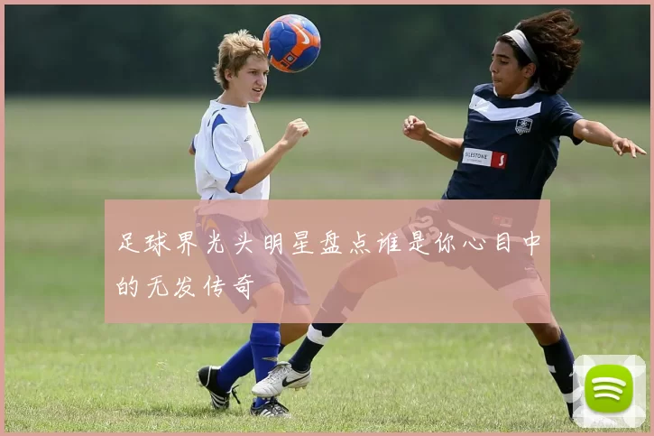 足球界光头明星盘点谁是你心目中的无发传奇