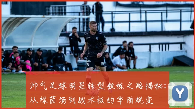 帅气足球明星转型教练之路揭秘：从绿茵场到战术板的华丽蜕变
