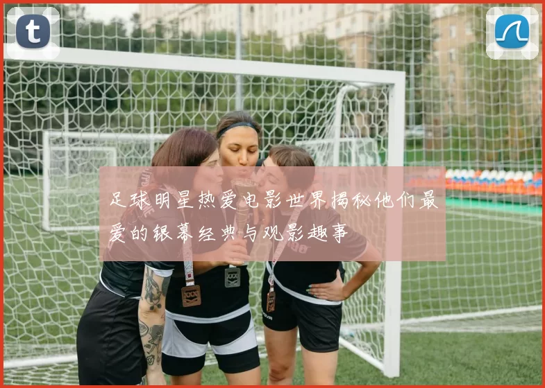 足球明星热爱电影世界揭秘他们最爱的银幕经典与观影趣事