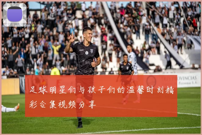 足球明星们与孩子们的温馨时刻精彩合集视频分享