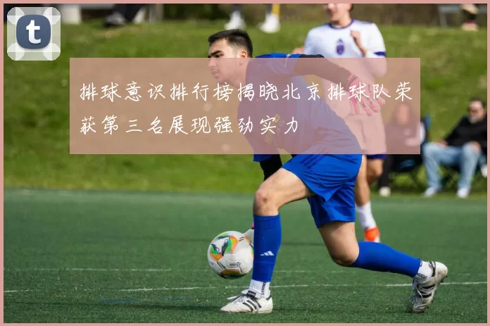 排球意识排行榜揭晓北京排球队荣获第三名展现强劲实力