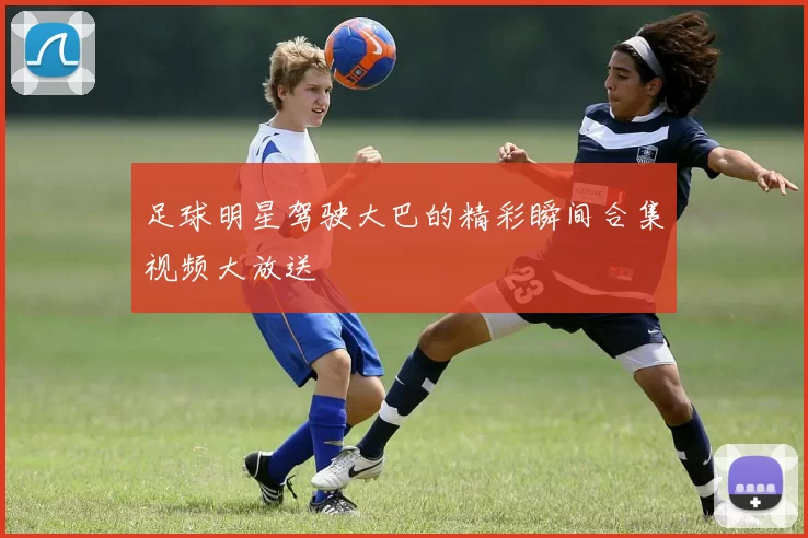 足球明星驾驶大巴的精彩瞬间合集视频大放送
