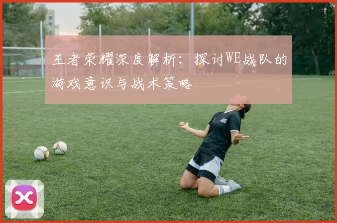 王者荣耀深度解析：探讨WE战队的游戏意识与战术策略