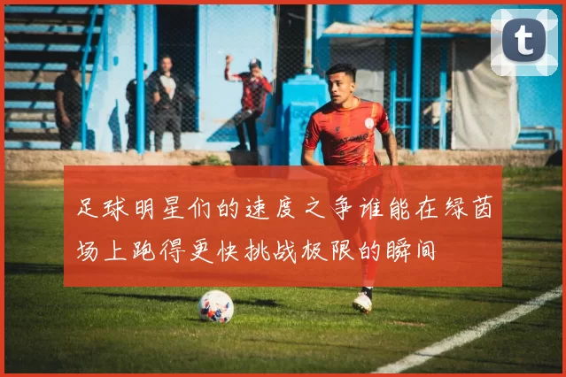 足球明星们的速度之争谁能在绿茵场上跑得更快挑战极限的瞬间
