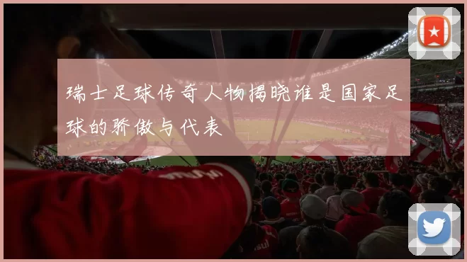 瑞士足球传奇人物揭晓谁是国家足球的骄傲与代表