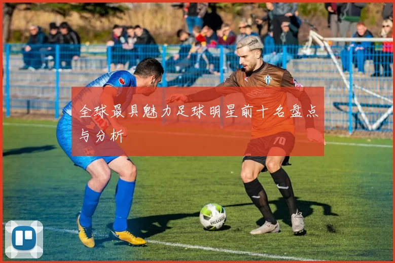 全球最具魅力足球明星前十名盘点与分析