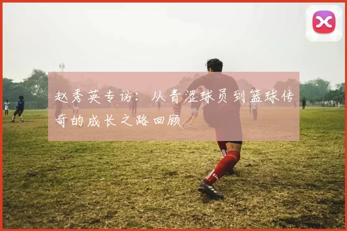 赵秀英专访：从青涩球员到篮球传奇的成长之路回顾