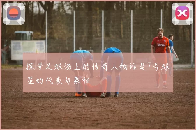 探寻足球场上的传奇人物谁是7号球星的代表与象征