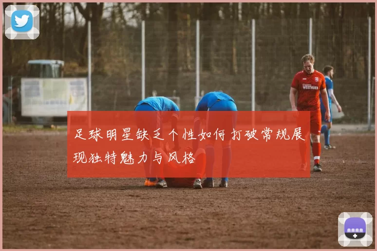 足球明星缺乏个性如何打破常规展现独特魅力与风格