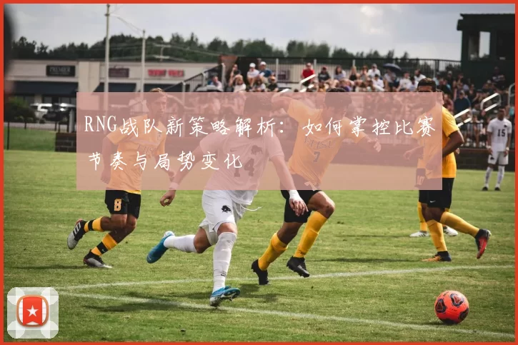 RNG战队新策略解析：如何掌控比赛节奏与局势变化
