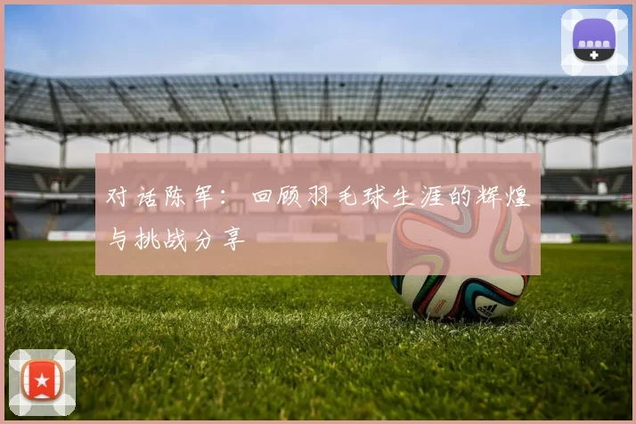 对话陈军：回顾羽毛球生涯的辉煌与挑战分享