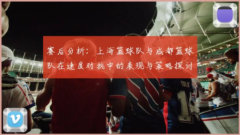 赛后分析：上海篮球队与成都篮球队在速度对抗中的表现与策略探讨
