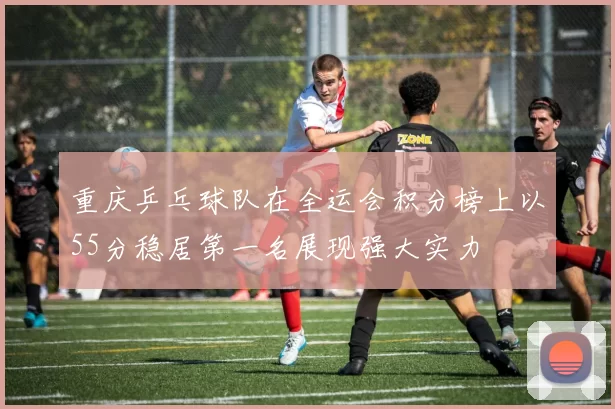 重庆乒乓球队在全运会积分榜上以55分稳居第一名展现强大实力