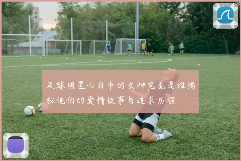 足球明星心目中的女神究竟是谁揭秘他们的爱情故事与追求历程