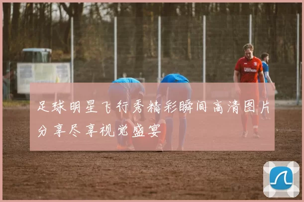 足球明星飞行秀精彩瞬间高清图片分享尽享视觉盛宴