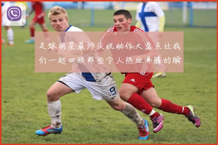 足球明星最帅庆祝动作大盘点让我们一起回顾那些令人热血沸腾的瞬间