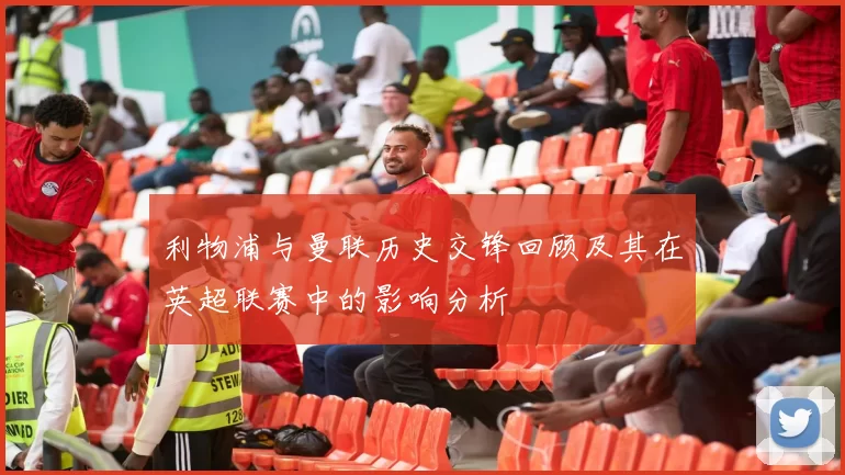 利物浦与曼联历史交锋回顾及其在英超联赛中的影响分析