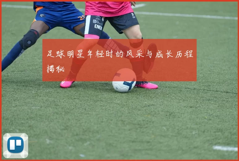 足球明星年轻时的风采与成长历程揭秘