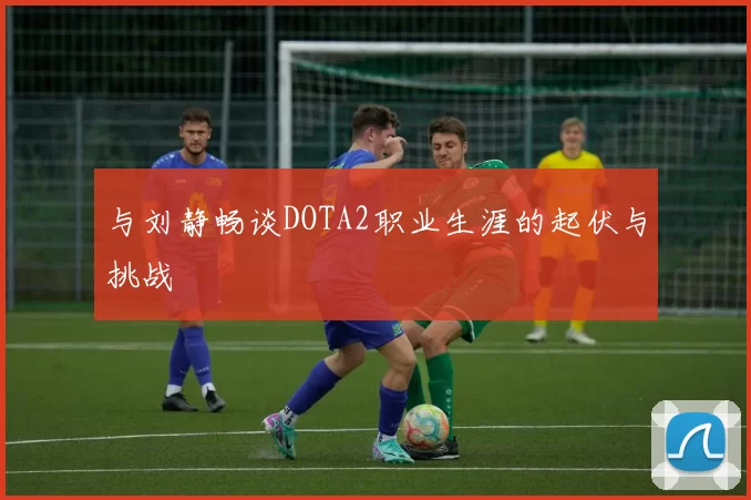 与刘静畅谈DOTA2职业生涯的起伏与挑战