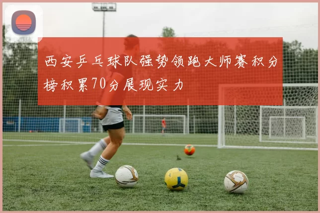 西安乒乓球队强势领跑大师赛积分榜积累70分展现实力