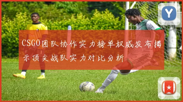 CSGO团队协作实力榜单权威发布揭示顶尖战队实力对比分析