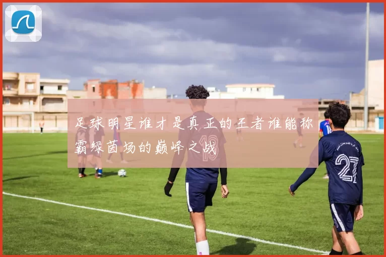 足球明星谁才是真正的王者谁能称霸绿茵场的巅峰之战
