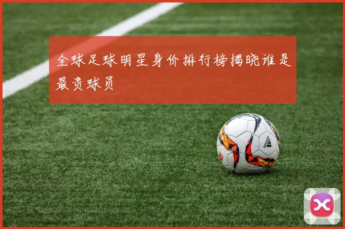 全球足球明星身价排行榜揭晓谁是最贵球员